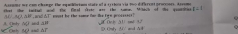 Assume we can change the equilibrium state of a system via two different processes. Assume
that the initial and the final state are the same. Which of the quantities r=1
△ U, △ Q, △ W , and △ T must be the same for the two processes?
A. Qnly △ Q and △ W B. Only △ U and △ T
On Iy△ Q and △ T D. Oaly△ U and △ W