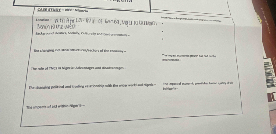 CASE STUDY - NEE: Nigeria 
Importance (regional, national and internationally) - 
Location - N t a m 
5 
Background: Politics, Socially, Culturally and Environmentally - 
The changing industrial structures/sectors of the economy - 
The impact economic growth has had on the 
environment = 
The role of TNCs in Nigeria: Advantages and disadvantages- 
The changing political and trading relationship with the wider world and Nigeria - in Nigeria - The impact of economic growth has had on quality of life 
The impacts of aid within Nigeria -