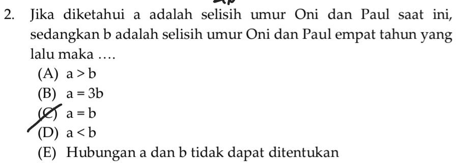 Jika diketahui a adalah selisih umur Oni dan Paul saat ini,
sedangkan b adalah selisih umur Oni dan Paul empat tahun yang
lalu maka …
(A) a>b
(B) a=3b
(2) a=b
(D) a
(E) Hubungan a dan b tidak dapat ditentukan