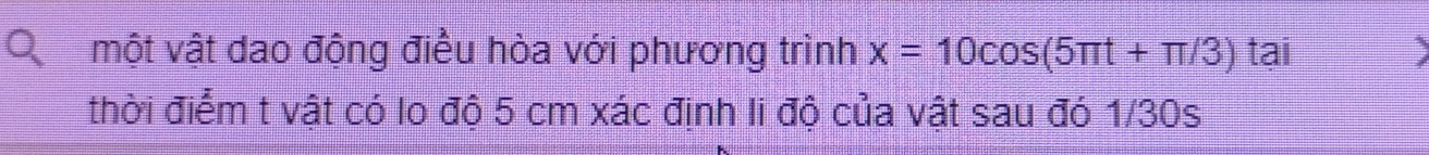 một vật dao động điều hòa với phương trình x=10cos (5π t+π /3) tại 
thời điểm t vật có lo độ 5 cm xác định li độ của vật sau đó 1/30s