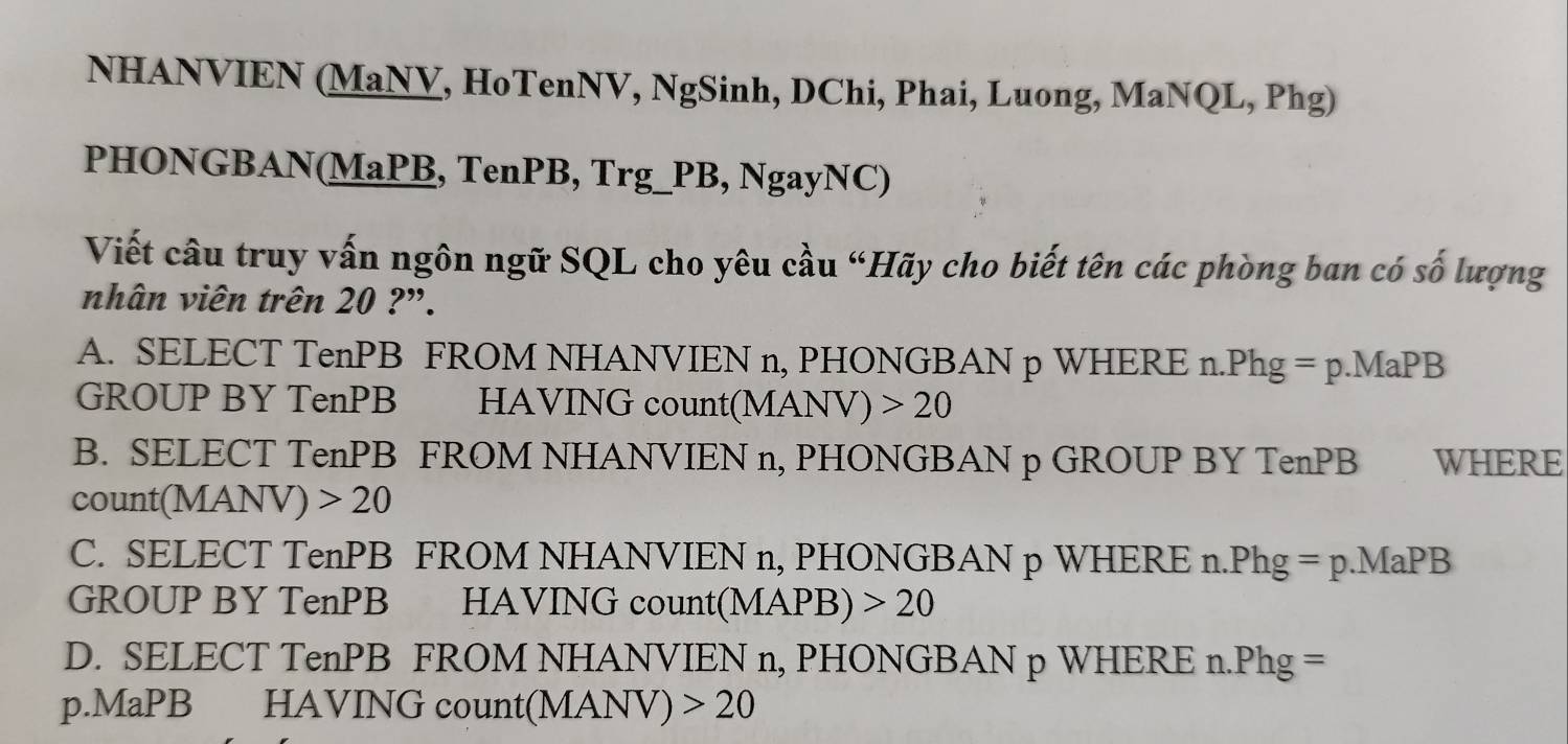 NHANVIEN (MaNV, HoTenNV, NgSinh, DChi, Phai, Luong, MaNQL, Phg)
PHONGBAN(MaPB, TenPB, Trg_PB, NgayNC)
Viết cầu truy vấn ngôn ngữ SQL cho yêu cầu “Hãy cho biết tên các phòng ban có số lượng
nhân viên trên 20 ?".
A. SELECT TenPB FROM NHANVIEN n, PHONGBAN p WHERE n.Phg =p.MaPB
GROUP BY TenPB HAVING count( (MANV)>20
B. SELECT TenPB FROM NHANVIEN n, PHONGBAN p GROUP BY TenPB WHERE
count(MANV) 20
C. SELECT TenPB FROM NHANVIEN n, PHONGBAN p WHERE n.Phg =p.MaPB
GROUP BY TenPB HAVING count(M APB)>20
D. SELECT TenPB FROM NHANVIEN n, PHONGBAN p WHERE n.Phg =
p.MaPB HAVING count (MANV)>20