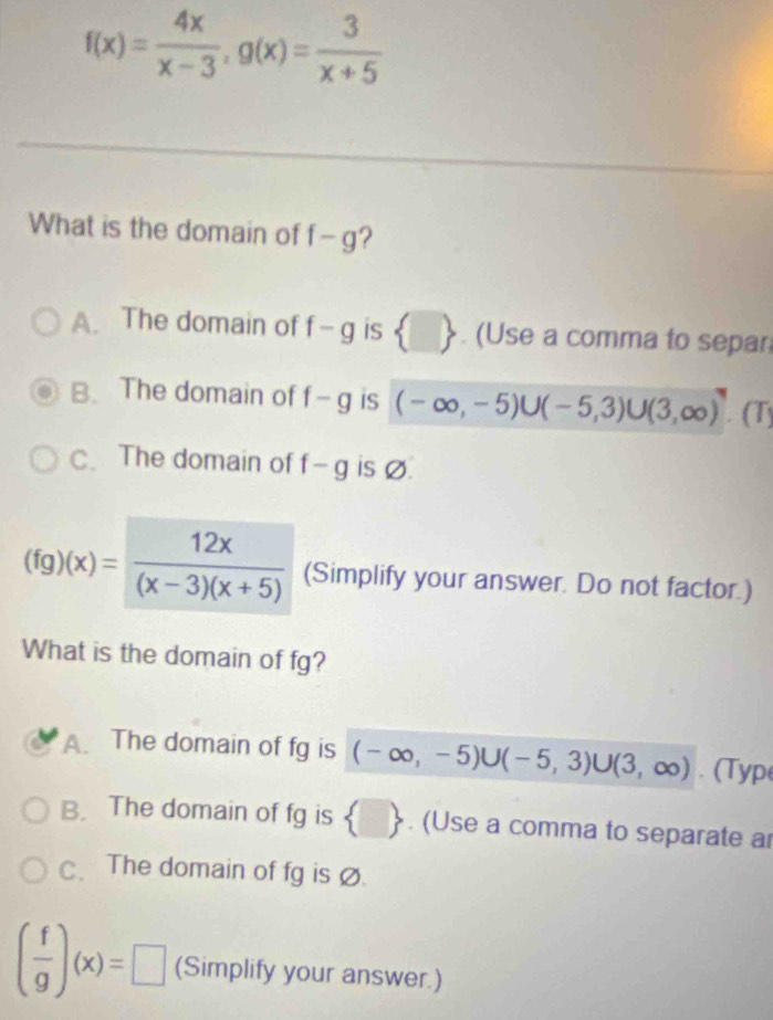 f(x)= 4x/x-3 , g(x)= 3/x+5 
What is the domain of f-g
A. The domain of f-g is  □ . (Use a comma to separ
B. The domain of f-g iS (-∈fty ,-5)∪ (-5,3)∪ (3,∈fty ). | a
C. The domain of f-g is Ø.
(fg)(x)= 12x/(x-3)(x+5)  (Simplify your answer. Do not factor.)
What is the domain of fg?
A. The domain of fg is (-∈fty ,-5)∪ (-5,3)∪ (3,∈fty ). (Typ
B. The domain of fg is  □ . (Use a comma to separate ar
C. The domain of fg is Ø.
( f/g )(x)=□ (Simplify your answer.)