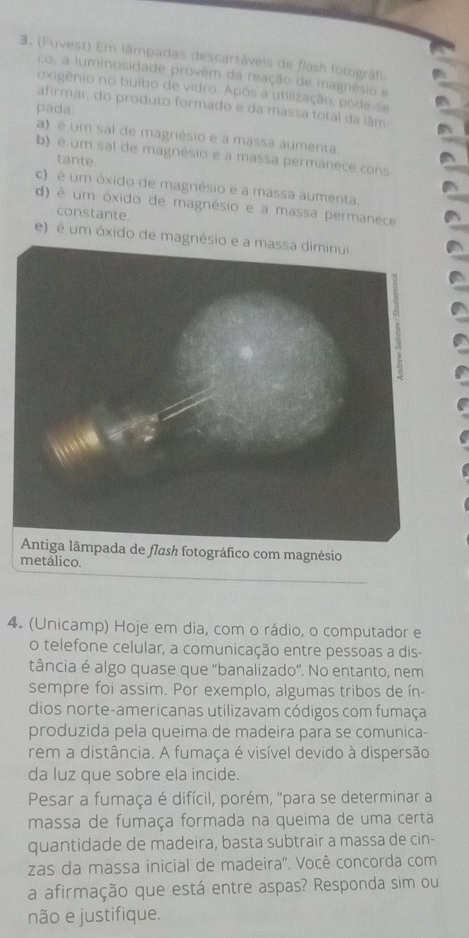 (Fuvest) Em lâmpadas descartáveis de flash fotográfi
co, a luminosidade provêm da reação de magnésio e
oxigênio no buíbo de vidro. Após a utilização, pode-se
afirmar, do produto formado e da massa total da lâm
pada:
a) é um sal de magnésio e a massa aumenta.
b) é um sal de magnésio e a massa permanece cons
tante.
c) é um óxido de magnésio e a massa aumenta.
d) é um óxido de magnésio e a massa permanece
constante
e) é um óxido de magnésio e a massa diminui.
ográfico com magnésio
metálico.
4. (Unicamp) Hoje em dia, com o rádio, o computador e
o telefone celular, a comunicação entre pessoas a dis-
tância é algo quase que "banalizado”. No entanto, nem
sempre foi assim. Por exemplo, algumas tribos de ín-
dios norte-americanas utilizavam códigos com fumaça
produzida pela queima de madeira para se comunica-
rem a distância. A fumaça é visível devido à dispersão
da luz que sobre ela incide.
Pesar a fumaça é difícil, porém, "para se determinar a
massa de fumaça formada na queima de uma certa
quantidade de madeira, basta subtrair a massa de cin-
zas da massa inicial de madeira''. Você concorda com
a afirmação que está entre aspas? Responda sim ou
não e justifique.