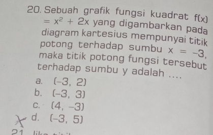 Sebuah grafik fungsi kuadrat f(x)
=x^2+2x yang digambarkan pada
diagram kartesius mempunyai titik
potong terhadap sumbu x=-3, 
maka titik potong fungsi tersebut
terhadap sumbu y adalah ....
a, (-3,2)
b. (-3,3)
C. (4,-3)
d. (-3,5)
21