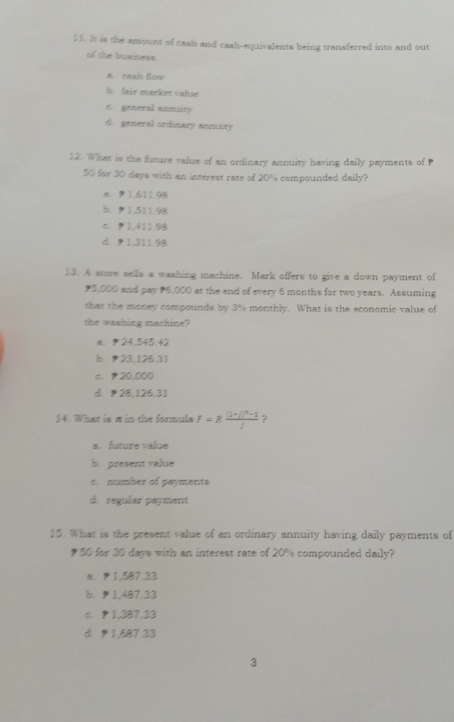 It is the amount of cash and cash-equivalents being transferred into and out
of the business.
a. cash flow
b fair marker value. general annuity
d. general ordinary annuity
12. What is the future value of an ordinary annuity having daily payments of P
30 for 30 days with an interest rate of 20% compounded daily?
a. 91.611.98
B. 1,511.98
C. D 1,411.98
d. 1,311.98
13. A store sells a washing machine. Mark offers to give a down payment of
5,000 and pay 6,000 at the end of every 6 months for two years. Assuming
that the money compounds by 3% monthly. What is the economic value of
the washing machine?
24,545.42
b. 23,126.31
c. 20,000
d. 28,126.31
14. What is π in the formula F=Rfrac (1+j)^n-1j ?
a. future value
b. present value
c number of payments
d. regular payment
15. What is the present value of an ordinary annuity having daily payments of
₹50 for 30 days with an interest rate of 20% compounded daily?
a. 1,587.33
b. 1,487.33
c. 1,387.33
d. 1,687.33
3