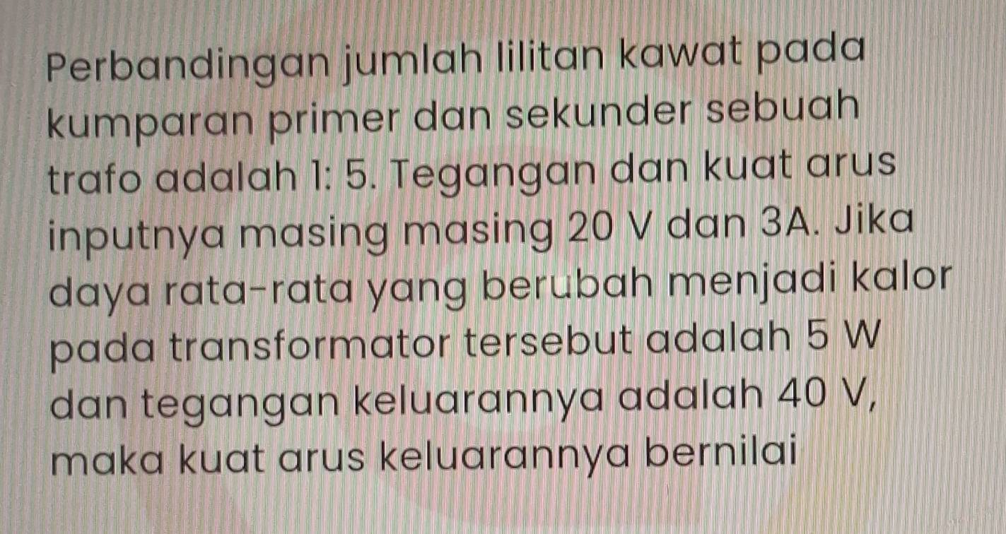 Perbandingan jumlah lilitan kawat pada 
kumparan primer dan sekunder sebuah 
trafo adalah 1:5. Tegangan dan kuat arus 

inputnya masing masing 20 V dan 3A. Jika 
daya rata-rata yang berubah menjadi kalor 
pada transformator tersebut adalah 5 W
dan tegangan keluarannya adalah 40 V, 
maka kuat arus keluarannya bernilai