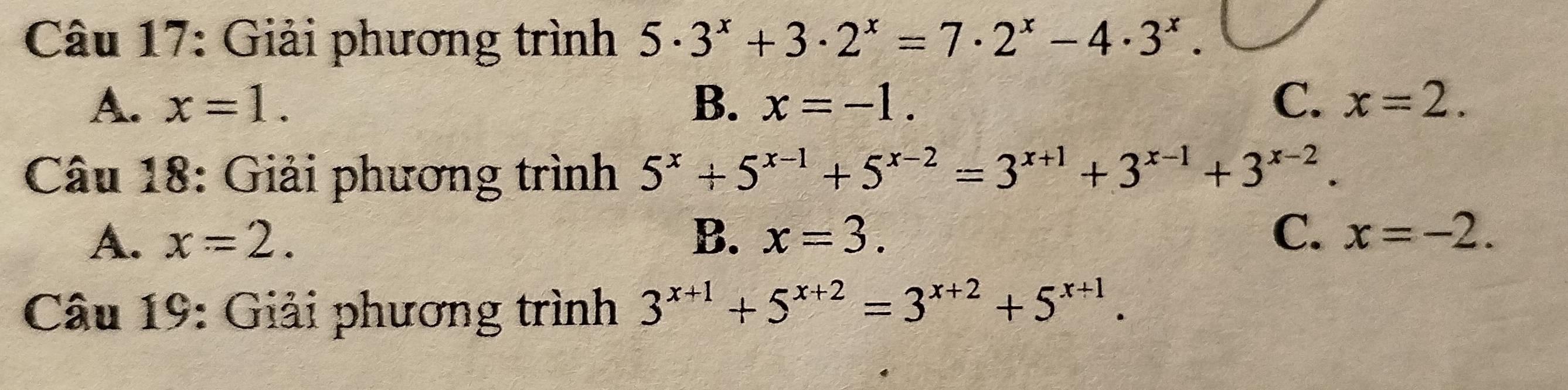 Giải phương trình 5· 3^x+3· 2^x=7· 2^x-4· 3^x.
A. x=1. B. x=-1. C. x=2. 
Câu 18: Giải phương trình 5^x+5^(x-1)+5^(x-2)=3^(x+1)+3^(x-1)+3^(x-2).
A. x=2. B. x=3. C. x=-2. 
Câu 19: Giải phương trình 3^(x+1)+5^(x+2)=3^(x+2)+5^(x+1).