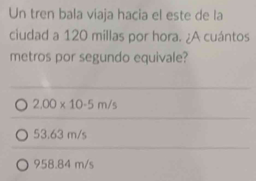 Un tren bala viaja hacia el este de la
ciudad a 120 millas por hora. ¿A cuántos
metros por segundo equivale?
2.00* 10-5m/s
53.63 m/s
958.84 m/s