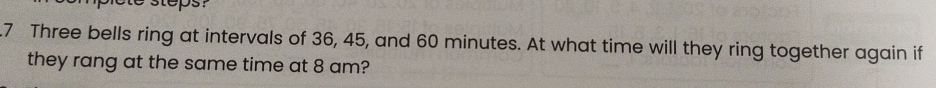 ete steps? 
.7 Three bells ring at intervals of 36, 45, and 60 minutes. At what time will they ring together again if 
they rang at the same time at 8 am?