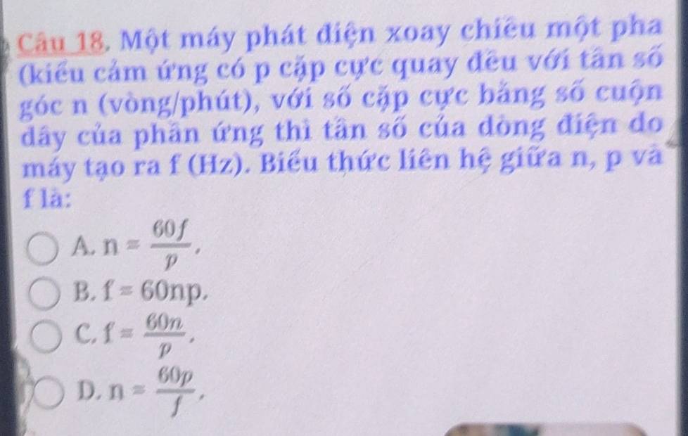 Một máy phát điện xoay chiều một pha
(kiểu cảm ứng có p cặp cực quay đều với tân số
góc n (vòng/phút), với số cặp cực bằng số cuộn
dây của phần ứng thì tần số của đòng điện do
máy tạo ra f(Hz). Biểu thức liên hệ giữa n, p và
f là:
A. n= 60f/p ,
B. f=60np.
C. f= 60n/p ,
D. n= 60p/f ,