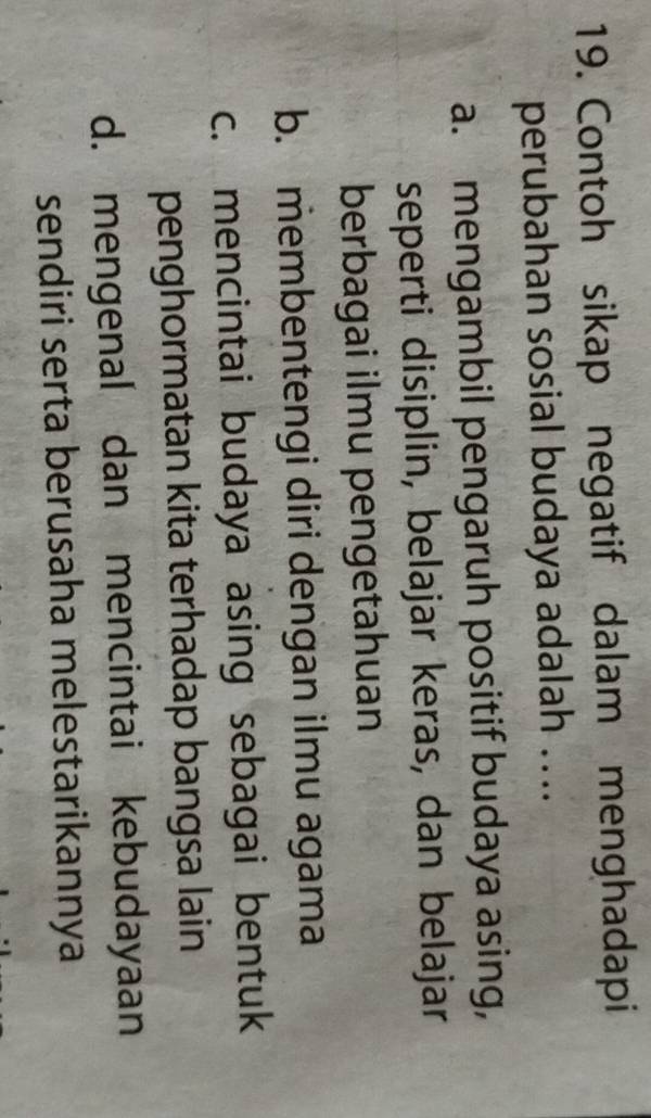 Contoh sikap negatif dalam menghadapi
perubahan sosial budaya adalah …..
a. mengambil pengaruh positif budaya asing,
seperti disiplin, belajar keras, dan belajar
berbagai ilmu pengetahuan
b. membentengi diri dengan ilmu agama
c. mencintai budaya asing sebagai bentuk
penghormatan kita terhadap bangsa lain
d. mengenal dan mencintai kebudayaan
sendiri serta berusaha melestarikannya