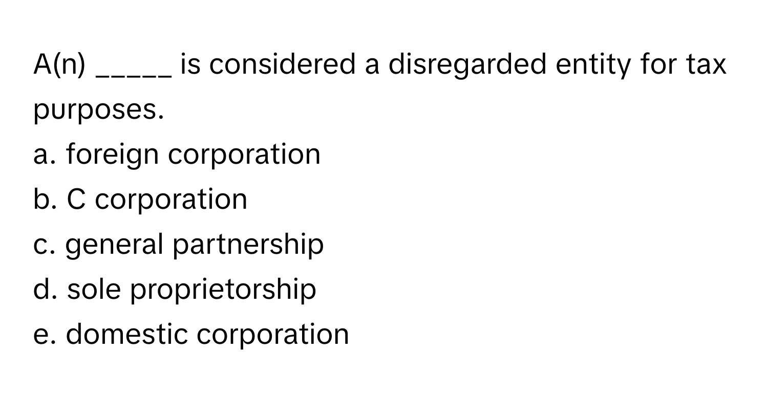 A(n) _____ is considered a disregarded entity for tax purposes.

a. foreign corporation
b. C corporation
c. general partnership
d. sole proprietorship
e. domestic corporation