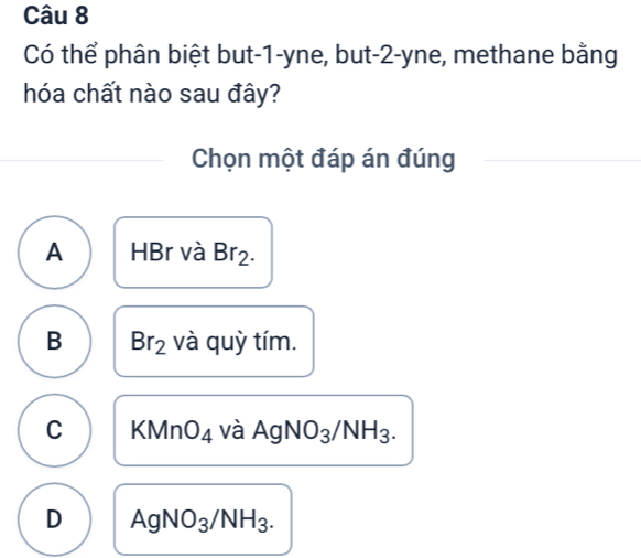 Có thể phân biệt but -1 -yne, but -2 -yne, methane bằng
hóa chất nào sau đây?
Chọn một đáp án đúng
A HBr và Br_2.
B Br_2 và quỳ tím.
C KMn O_4 và AgNO_3/NH_3.
D AgNO_3/NH_3.