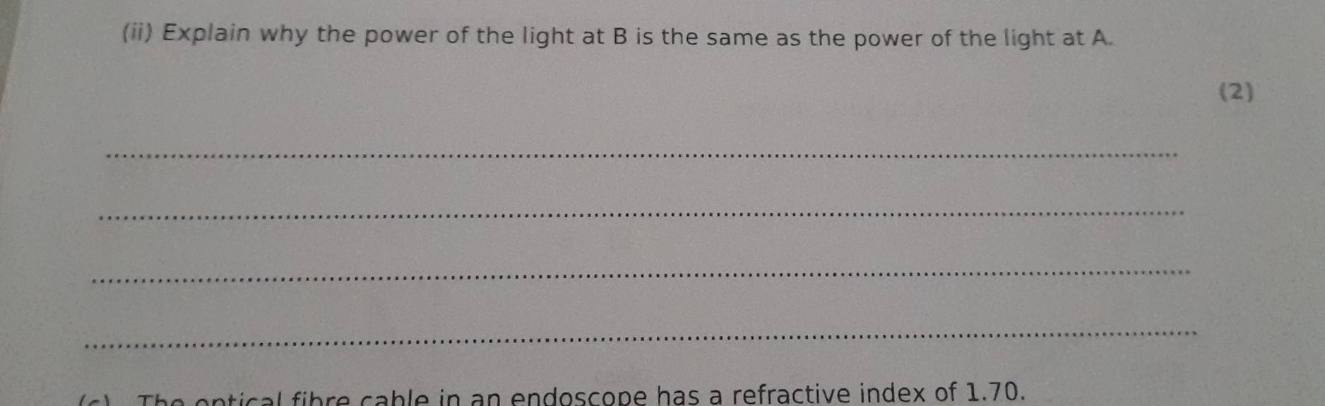 (ii) Explain why the power of the light at B is the same as the power of the light at A. 
(2) 
_ 
_ 
_ 
_ 
ical fibre cable in an endoscope has a refractive index of 1.70.