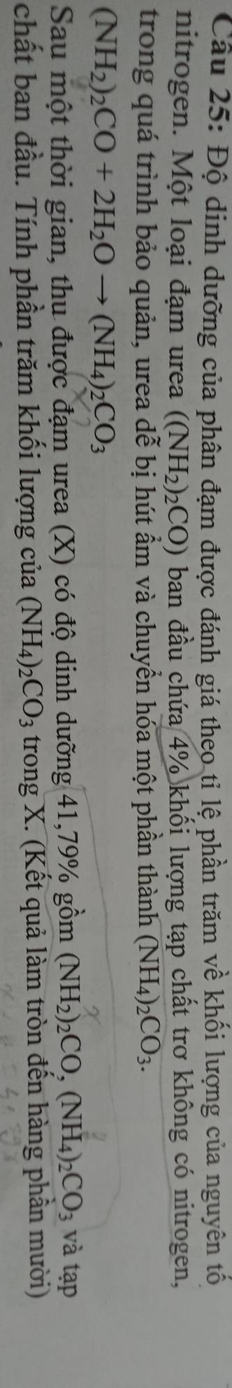 Độ dinh dưỡng của phân đạm được đánh giá theo tỉ lệ phần trăm về khối lượng của nguyên tố 
nitrogen. Một loại đạm urea ((NH_2)_2CO) ban đầu chứa 4% khối lượng tạp chất trơ không có nitrogen, 
trong quá trình bảo quản, urea dễ bị hút ẩm và chuyển hóa một phần thành (NH_4)_2CO_3.
(NH_2)_2CO+2H_2Oto (NH_4)_2CO_3
Sau một thời gian, thu được đạm urea (X) có độ dinh dưỡng 41, 79% gồm (NH_2)_2CO,(NH_4)_2CO_3 và tạp 
chất ban đầu. Tính phần trăm khối lượng của (NH_4)_2CO_3 trong X. (Kết quả làm tròn đến hàng phần mười)