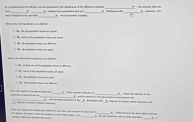 In a hypothesis test for ANOVA, you are interested in the significance of the difference between _. You assume that you
__
_
_
have samples from populations that are distributed with variances. The
_
test is designed to be used with level dependent variables
What is the null hypothesis in an ANOVA?
H_0 Not all population means are equal.
B_0 : Some of the population means are equal.
B_0 All population means are different.
H_0 All population means are equal
What is the alternative hypothesis in an ANOVA?
H_1 : At least one of the population means is different.
H_1 : Some of the population means are equal.
H_3 All population means are equal.
B_1 : All population means are different.
The F -test statistic is formed by taking the _of two separate estimates of _, where the estimate in the
numerator is derived from the _and the estimate in the denominator is derived from the
_. The sampling distribution is the _distribution with _degrees of freedom within categories and
_ degrees of freedom between categories.
Once you compute the F (obtained) statistic for your data, you compare its value with F ( ) determined by the given alpha level and
_
the degrees of fremdom. If the test statistic is in the critical region, you __the null hypothesis and conclude that there a
significant differenca between the means.