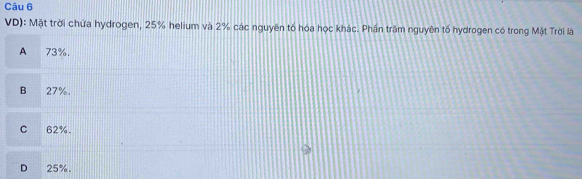 VD): Mặt trời chứa hydrogen, 25% helium và 2% các nguyên tố hóa học khác. Phần trăm nguyên tố hydrogen có trong Mặt Trời là
A 73%.
B € 27%.
C 62%.
D 25%.