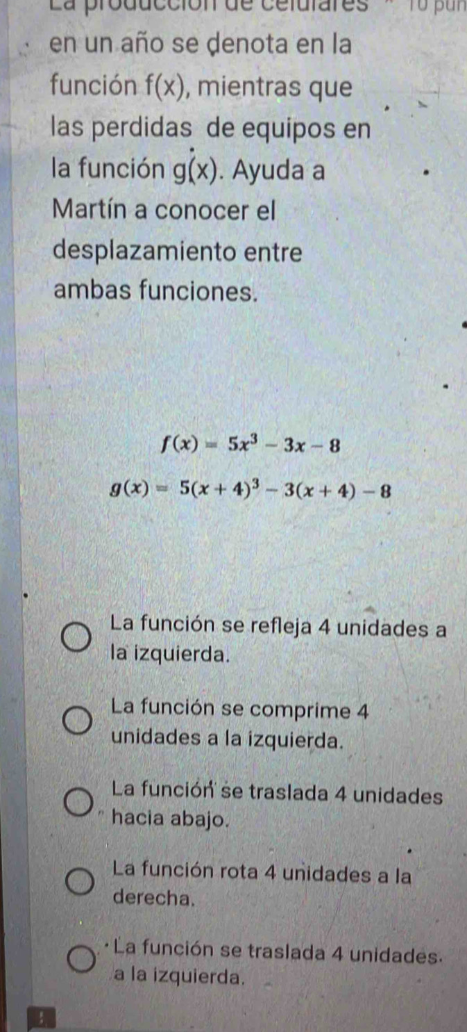 La producción de celutares '1u pur 
en un año se denota en la
función f(x) , mientras que
las perdidas de equipos en
la función g(x). Ayuda a
Martín a conocer el
desplazamiento entre
ambas funciones.
f(x)=5x^3-3x-8
g(x)=5(x+4)^3-3(x+4)-8
La función se refleja 4 unidades a
la izquierda.
La función se comprime 4
unidades a la izquierda.
La función se traslada 4 unidades
hacia abajo.
La función rota 4 unidades a la
derecha.
La función se traslada 4 unidades.
a la izquierda.
