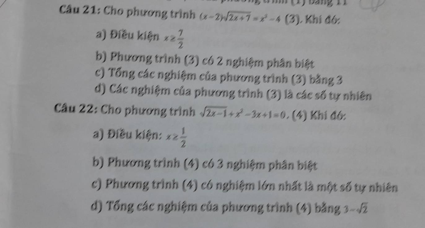 ) báng 1 
Câu 21: Cho phương trình (x-2)sqrt(2x+7)=x^2-4 (3). Khí đó:
a) Điều kiện x≥  7/2 
b) Phương trình (3) có 2 nghiệm phân biệt
c) Tổng các nghiệm của phương trình (3) bằng 3
d) Các nghiệm của phương trình (3) là các số tự nhiên
Câu 22: Cho phương trình sqrt(2x-1)+x^2-3x+1=0 (4) Khí đó:
a) Điều kiện: x≥  1/2 
b) Phương trình (4) có 3 nghiệm phân biệt
c) Phương trình (4) có nghiệm lớn nhất là một số tự nhiên
d) Tổng các nghiệm của phương trình (4) bằng 3-sqrt(2)