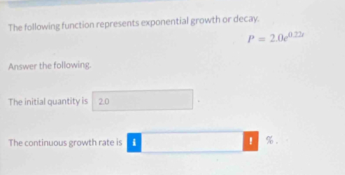 The following function represents exponential growth or decay.
P=2.0e^(0.22t)
Answer the following. 
The initial quantity is 2.0
The continuous growth rate is i ! %.