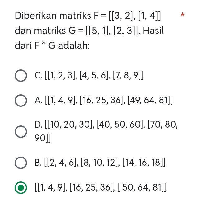 Diberikan matriks F=[[3,2],[1,4]] *
dan matriks G=[[5,1],[2,3]]. Hasil
dari F * G adalah:
C. [[1,2,3],[4,5,6],[7,8,9]]
A. [[1,4,9],[16,25,36],[49,64,81]]
D. [[10,20,30],[40,50,60],[70,80,
90]]
B. [[2,4,6],[8,10,12],[14,16,18]]
[[1,4,9],[16,25,36],[50,64,81]]