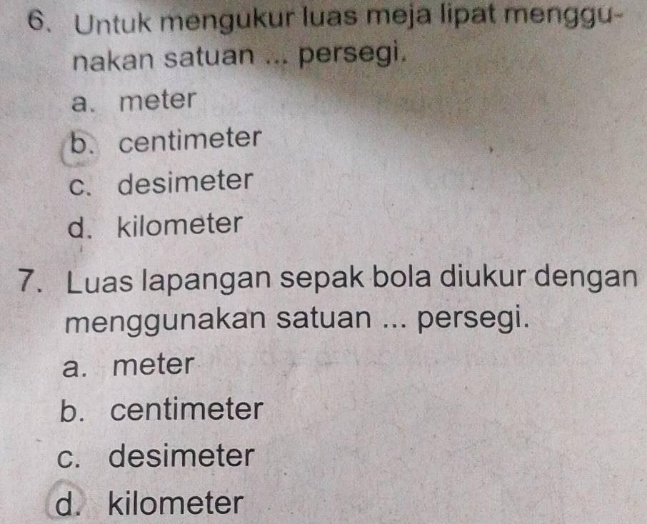 Untuk mengukur luas meja lipat menggu-
nakan satuan ... persegi.
a. meter
b. centimeter
c. desimeter
d. kilometer
7. Luas lapangan sepak bola diukur dengan
menggunakan satuan ... persegi.
a. meter
b. centimeter
c. desimeter
d. kilometer