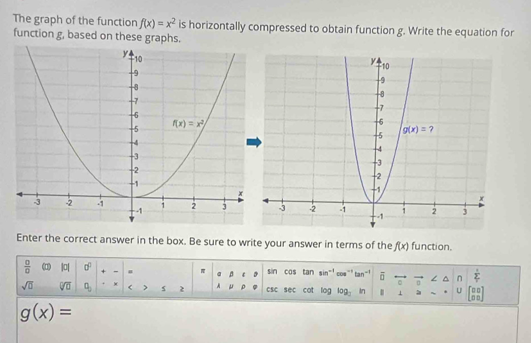 The graph of the function f(x)=x^2 is horizontally compressed to obtain function g. Write the equation for
function g, based on these graphs.
Enter the correct answer in the box. Be sure to write your answer in terms of the f(x) function.
 □ /□   (0) |a| 0^0 + - =
π a β ε
sin cas tan sin^(-1)cos^(-1)tan^(-1) overline □  / n sumlimits _1^(n
a
sqrt(□) sqrt [□ ]□ ) □ _□  < > s 2 A μ ρ CSC sec cot a log _□  ln 1 a U beginbmatrix □ □  □ □ endbmatrix
g(x)=