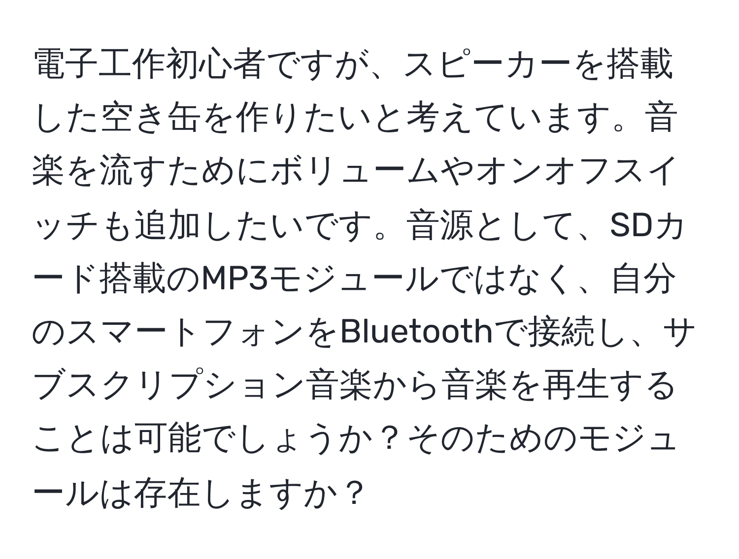 電子工作初心者ですが、スピーカーを搭載した空き缶を作りたいと考えています。音楽を流すためにボリュームやオンオフスイッチも追加したいです。音源として、SDカード搭載のMP3モジュールではなく、自分のスマートフォンをBluetoothで接続し、サブスクリプション音楽から音楽を再生することは可能でしょうか？そのためのモジュールは存在しますか？