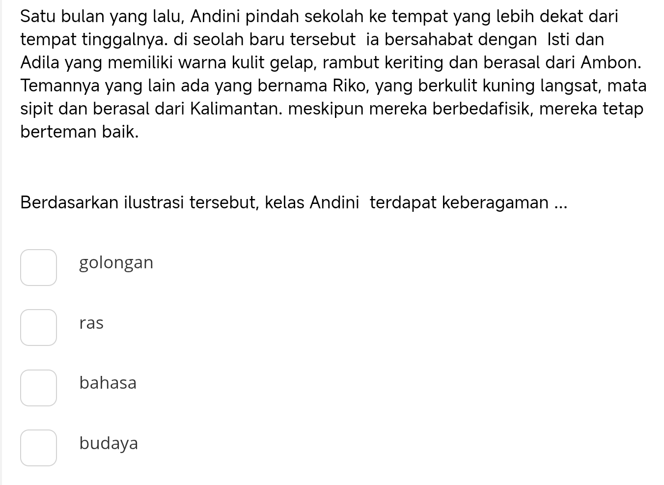 Satu bulan yang lalu, Andini pindah sekolah ke tempat yang lebih dekat dari
tempat tinggalnya. di seolah baru tersebut ia bersahabat dengan Isti dan
Adila yang memiliki warna kulit gelap, rambut keriting dan berasal dari Ambon.
Temannya yang lain ada yang bernama Riko, yang berkulit kuning langsat, mata
sipit dan berasal dari Kalimantan. meskipun mereka berbedafisik, mereka tetap
berteman baik.
Berdasarkan ilustrasi tersebut, kelas Andini terdapat keberagaman ...
golongan
ras
bahasa
budaya