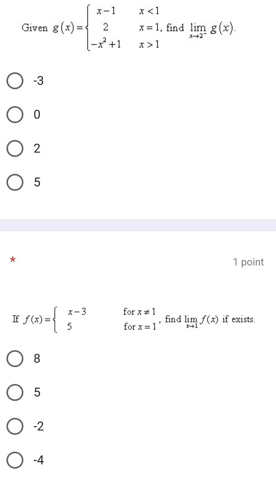 Given g(x)=beginarrayl x-1x<1 2x=1, -x^2+1x>1endarray. find limlimits _xto 2^-g(x).
-3
0
2
5
*
1 point
If f(x)=beginarrayl x-3forx!= 1 5forx=1endarray. , find limlimits _xto 1f(x) if exists.
8
5
-2
-4