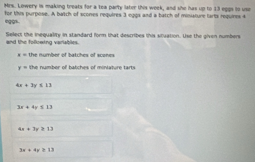 Mrs. Lowery is making treats for a tea party later this week, and she has up to 13 eggs to use
for this purpose. A batch of scones requires 3 eggs and a batch of miniature tarts requires 4
eggs.
Select the inequality in standard form that describes this situation. Use the given numbers
and the following variables.
x= the number of batches of scones
y= the number of batches of miniature tarts
4x+3y≤ 13
3x+4y≤ 13
4x+3y≥ 13
3x+4y≥ 13