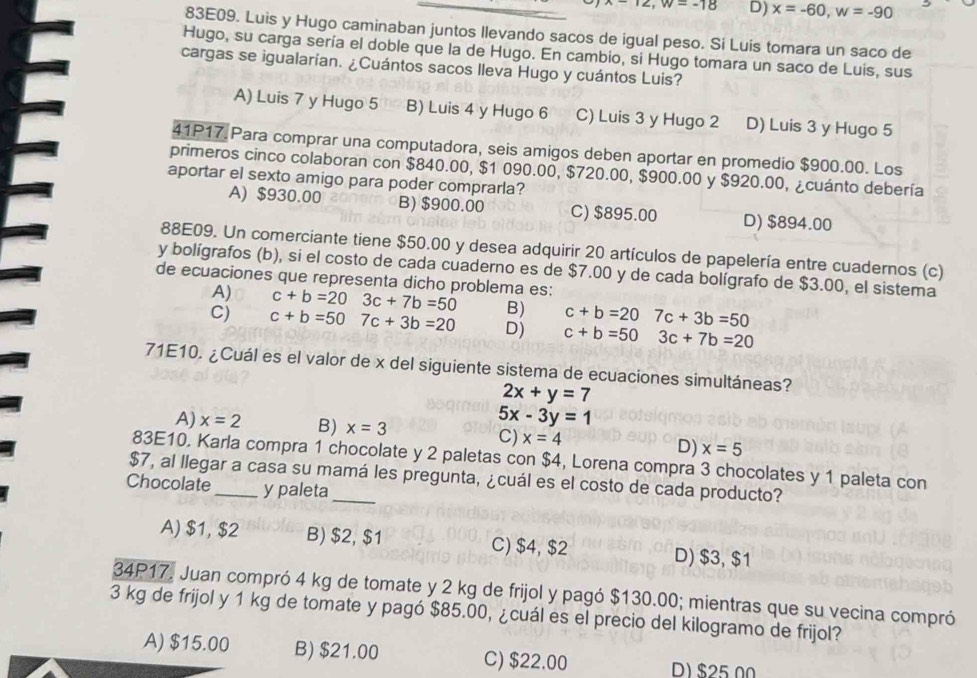 ∠ ,w=-18 D) x=-60,w=-90
83E09. Luis y Hugo caminaban juntos Ilevando sacos de igual peso. Si Luis tomara un saco de
Hugo, su carga sería el doble que la de Hugo. En cambio, si Hugo tomara un saco de Luis, sus
cargas se igualarían. ¿Cuántos sacos lleva Hugo y cuántos Luis?
A) Luis 7 y Hugo 5 B) Luis 4 y Hugo 6 C) Luis 3 y Hugo 2 D) Luis 3 y Hugo 5
41P17.Para comprar una computadora, seis amigos deben aportar en promedio $900.00. Los
primeros cinco colaboran con $840.00, $1 090.00, $720.00, $900.00 y $920.00, ¿cuánto debería
aportar el sexto amigo para poder comprarla?
A) $930.00 B) $900.00 C) $895.00 D) $894.00
88E09. Un comerciante tiene $50.00 y desea adquirir 20 artículos de papelería entre cuadernos (c)
y bolígrafos (b), si el costo de cada cuaderno es de $7.00 y de cada bolígrafo de $3.00, el sistema
de ecuaciones que representa dicho problema es: c+b=203c+7b=50 B) c+b=20 7c+3b=50
A)
C) c+b=507c+3b=20 D) c+b=50 3c+7b=20
71E10. ¿Cuál es el valor de x del siguiente sistema de ecuaciones simultáneas?
2x+y=7
5x-3y=1
A) x=2 B) x=3 C) x=4 D) x=5
83E10. Karla compra 1 chocolate y 2 paletas con $4, Lorena compra 3 chocolates y 1 paleta con
$7, al llegar a casa su mamá les pregunta, ¿cuál es el costo de cada producto?
Chocolate_ y paleta_
A) $1, $2 B) $2, $1 C) $4, $2 D) $3, $1
34P17. Juan compró 4 kg de tomate y 2 kg de frijol y pagó $130.00; mientras que su vecina compró
3 kg de frijol y 1 kg de tomate y pagó $85.00, ¿cuál es el precio del kilogramo de frijol?
A) $15.00 B) $21.00 C) $22.00 D) $25 00