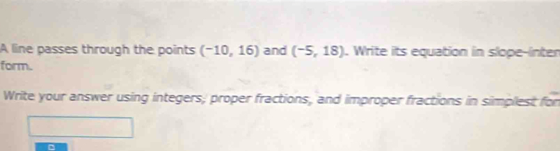 A line passes through the points (-10,16) and (-5,18). Write its equation in slope-inter 
form. 
Write your answer using integers; proper fractions, and improper fractions in simplest for