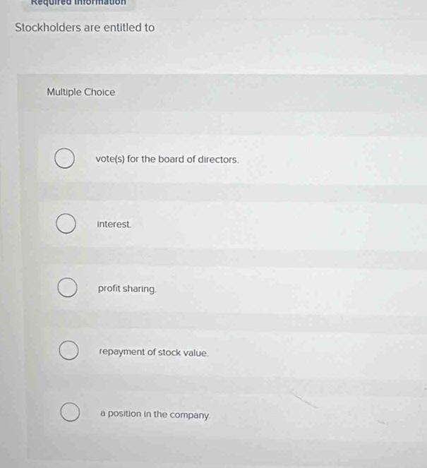 Required Informatión
Stockholders are entitled to
Multiple Choice
vote(s) for the board of directors.
interest.
profit sharing.
repayment of stock value.
a position in the company