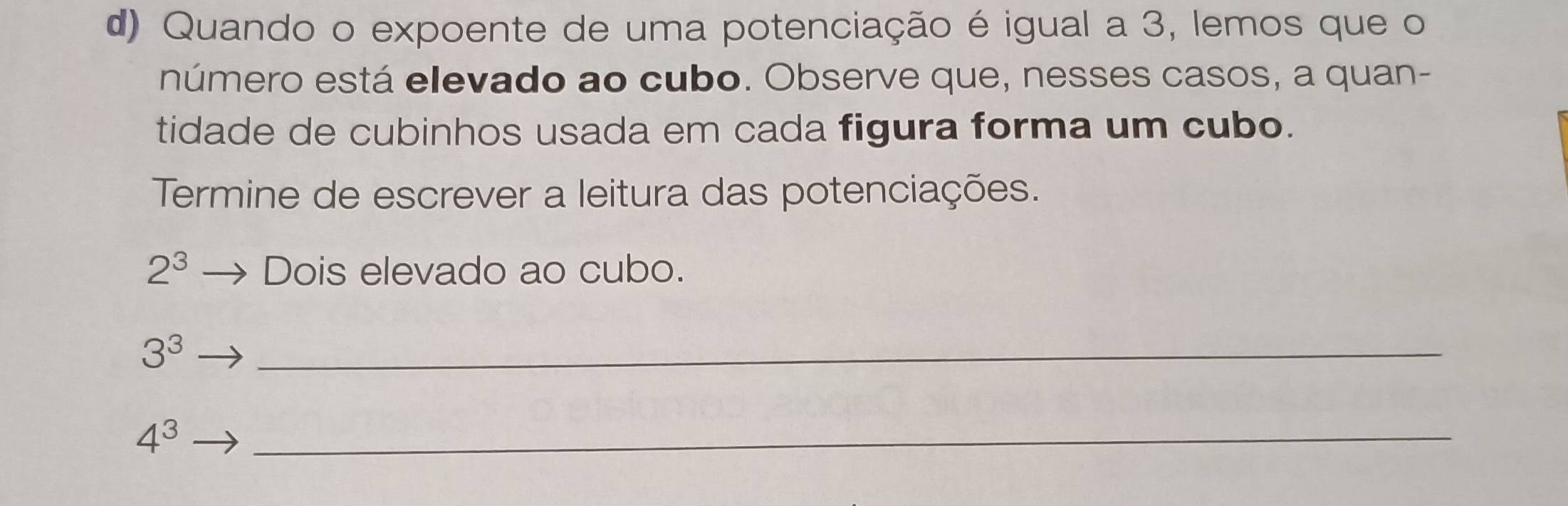 Quando o expoente de uma potenciação é igual a 3, lemos que o 
número está elevado ao cubo. Observe que, nesses casos, a quan- 
tidade de cubinhos usada em cada figura forma um cubo. 
Termine de escrever a leitura das potenciações.
2^3 Dois elevado ao cubo.
3^3
_
4^3
_