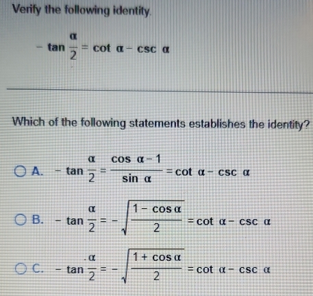 Verify the following identity.
-tan  alpha /2 =cot alpha -csc alpha
Which of the following statements establishes the identity?
A. -tan  alpha /2 = (cos alpha -1)/sin alpha  =cot alpha -csc alpha
B. -tan  alpha /2 =-sqrt(frac 1-cos alpha )2=cot alpha -csc alpha
C. -tan  alpha /2 =-sqrt(frac 1+cos alpha )2=cot alpha -csc alpha