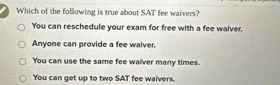 Which of the following is true about SAT fee waivers?
You can reschedule your exam for free with a fee waiver.
Anyone can provide a fee waiver.
You can use the same fee waiver many times.
You can get up to two SAT fee waivers.