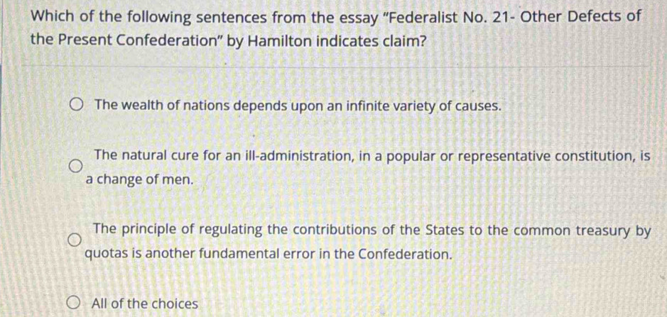 Which of the following sentences from the essay 'Federalist No. 21 - Other Defects of
the Present Confederation" by Hamilton indicates claim?
The wealth of nations depends upon an infinite variety of causes.
The natural cure for an ill-administration, in a popular or representative constitution, is
a change of men.
The principle of regulating the contributions of the States to the common treasury by
quotas is another fundamental error in the Confederation.
All of the choices