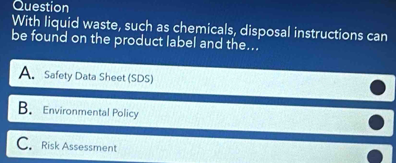 Question
With liquid waste, such as chemicals, disposal instructions can
be found on the product label and the...
A. Safety Data Sheet (SDS)
B. Environmental Policy
C. Risk Assessment