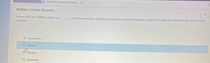 of 31 Concepts completed
Multipie Choice Question
You can file Form 4868 to obtain a(n)
deadline. _six-month extension on filing an income tax retum by filing the proper forms with the IRS before the April 15 flling
mandatory
denied
reques
automatic