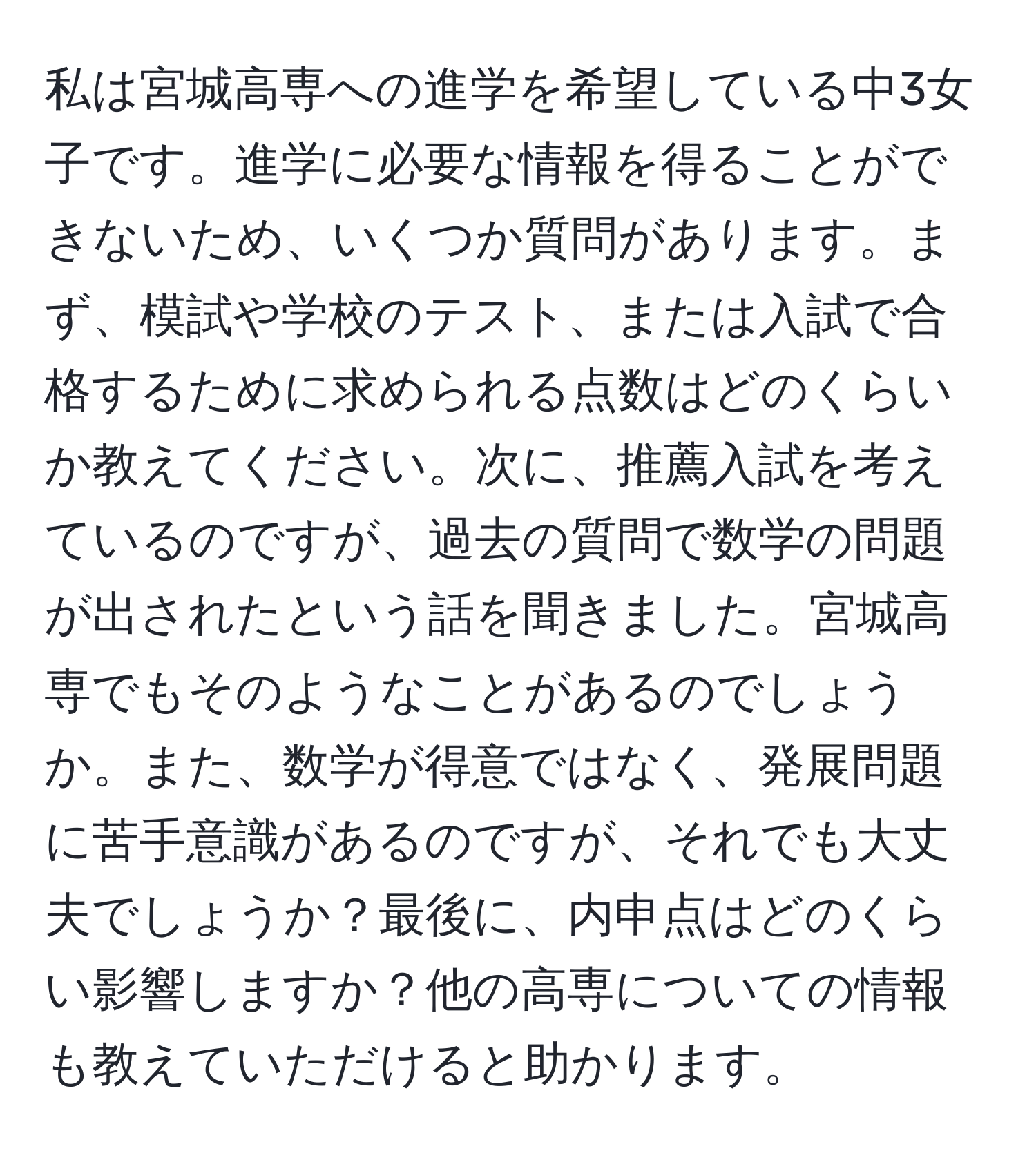 私は宮城高専への進学を希望している中3女子です。進学に必要な情報を得ることができないため、いくつか質問があります。まず、模試や学校のテスト、または入試で合格するために求められる点数はどのくらいか教えてください。次に、推薦入試を考えているのですが、過去の質問で数学の問題が出されたという話を聞きました。宮城高専でもそのようなことがあるのでしょうか。また、数学が得意ではなく、発展問題に苦手意識があるのですが、それでも大丈夫でしょうか？最後に、内申点はどのくらい影響しますか？他の高専についての情報も教えていただけると助かります。