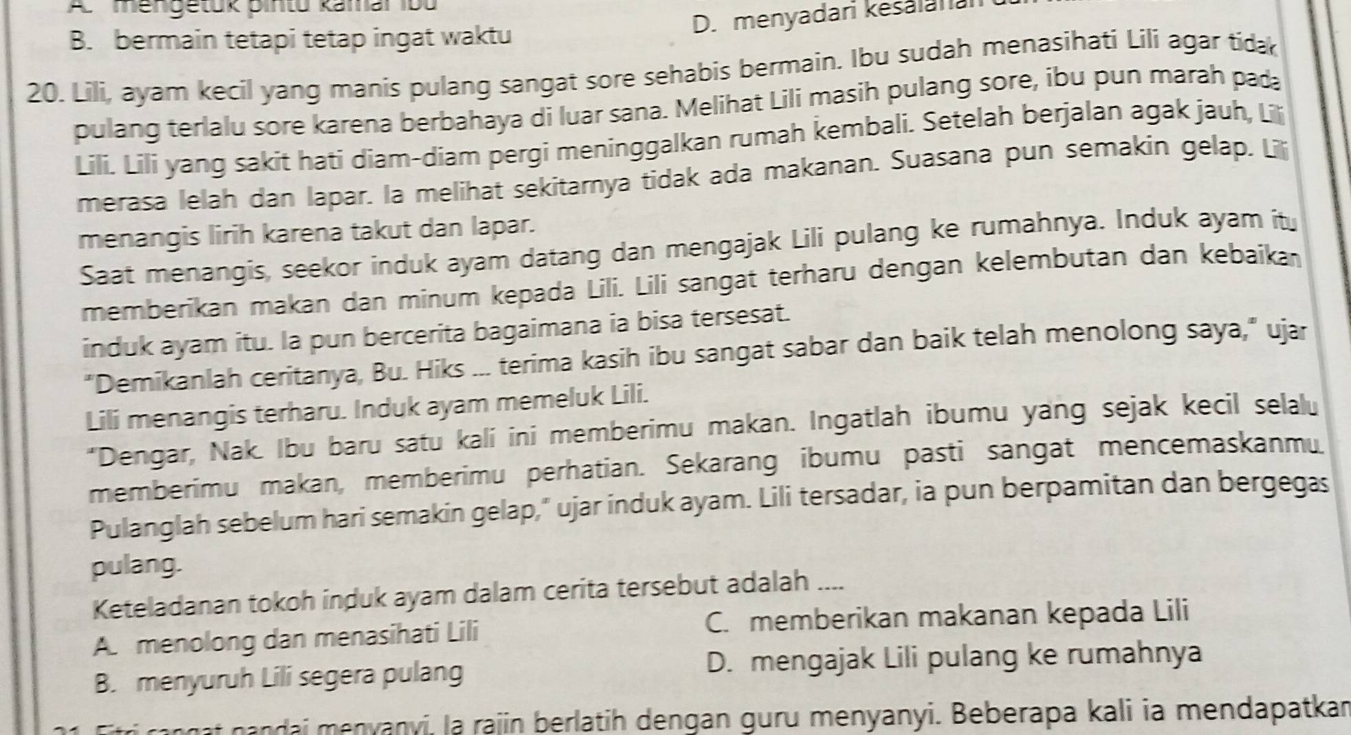 A mengetuk pintu kamar 1bu
D. menyadari kesalanan
B. bermain tetapi tetap ingat waktu
20. Lili, ayam kecil yang manis pulang sangat sore sehabis bermain. Ibu sudah menasihati Lili agar tida
pulang terlalu sore karena berbahaya di luar sana. Melihat Lili masih pulang sore, ibu pun marah pada
Lili. Lili yang sakit hati diam-diam pergi meninggalkan rumah kembali. Setelah berjalan agak jauh, Li
merasa lelah dan lapar. la melihat sekitarnya tidak ada makanan. Suasana pun semakin gelap. Lili
menangis lirih karena takut dan lapar.
Saat menangis, seekor induk ayam datang dan mengajak Lili pulang ke rumahnya. Induk ayam itu
memberikan makan dan minum kepada Lili. Lili sangat terharu dengan kelembutan dan kebaikan
induk ayam itu. Ia pun bercerita bagaimana ia bisa tersesat.
"Demikanlah ceritanya, Bu. Hiks ... terima kasih ibu sangat sabar dan baik telah menolong saya," ujar
Lili menangis terharu. Induk ayam memeluk Lili.
“Dengar, Nak. Ibu baru satu kali ini memberimu makan. Ingatlah ibumu yang sejak kecil selalu
memberimu makan, memberimu perhatian. Sekarang ibumu pasti sangat mencemaskanmu
Pulanglah sebelum hari semakin gelap," ujar induk ayam. Lili tersadar, ia pun berpamitan dan bergegas
pulang.
Keteladanan tokoh induk ayam dalam cerita tersebut adalah ....
C. memberikan makanan kepada Lili
A menolong dan menasihati Lili
B. menyuruh Lili segera pulang
D. mengajak Lili pulang ke rumahnya
itri rn g t n andai menyanyi, la rajin berlatih dengan guru menyanyi. Beberapa kali ia mendapatkan