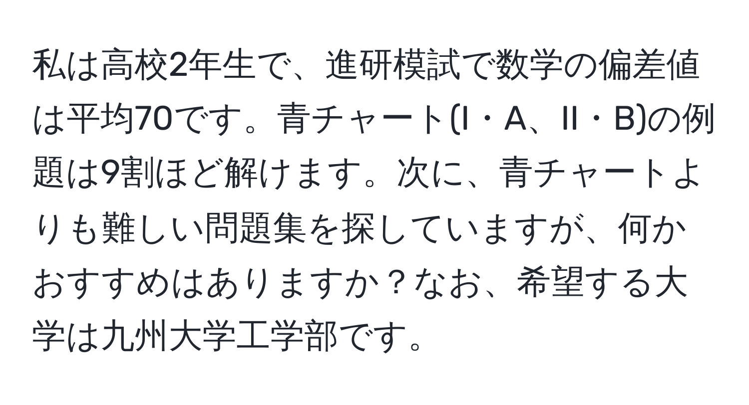 私は高校2年生で、進研模試で数学の偏差値は平均70です。青チャート(I・A、II・B)の例題は9割ほど解けます。次に、青チャートよりも難しい問題集を探していますが、何かおすすめはありますか？なお、希望する大学は九州大学工学部です。