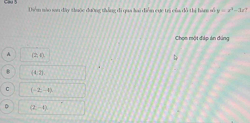 Diểm nào sau đây thuộc đường thẳng đi qua hai điểm cực trị của đồ thị hàm số y=x^3-3x ?
Chọn một đáp án đúng
A (2;4).
B (4;2).
C (-2;-4).
D (2;-4).