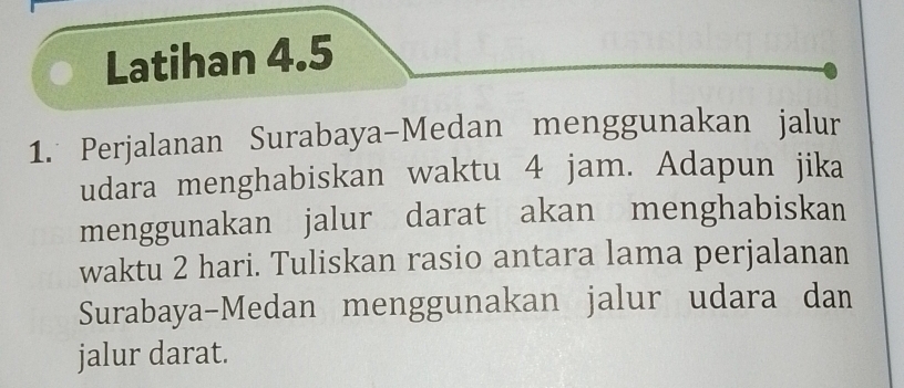 Latihan 4.5 
1. Perjalanan Surabaya-Medan menggunakan jalur 
udara menghabiskan waktu 4 jam. Adapun jika 
menggunakan jalur darat akan menghabiskan 
waktu 2 hari. Tuliskan rasio antara lama perjalanan 
Surabaya-Medan menggunakan jalur udara dan 
jalur darat.