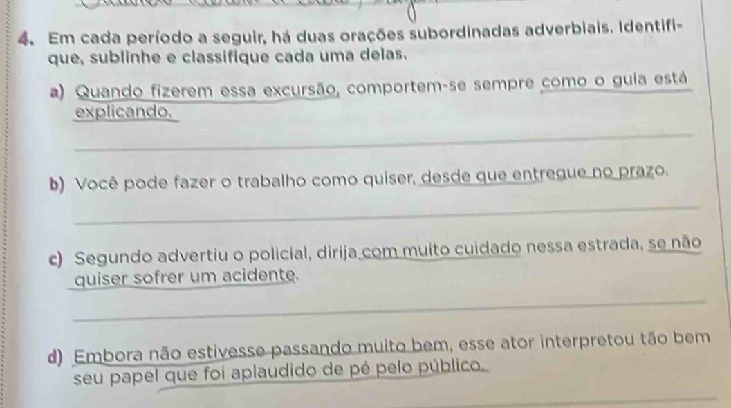 Em cada período a seguir, há duas orações subordinadas adverbiais. Identifi- 
que, sublinhe e classifique cada uma delas. 
a) Quando fizerem essa excursão, comportem-se sempre como o guia está 
explicando. 
_ 
b) Você pode fazer o trabalho como quiser, desde que entregue no prazo. 
_ 
c) Segundo advertiu o policial, dirija com muito cuidado nessa estrada, se não 
quiser sofrer um acidente. 
_ 
d) Embora não estivesse passando muito bem, esse ator interpretou tão bem 
seu papel que foi aplaudido de pé pelo público. 
_