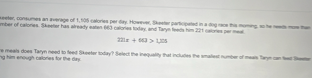 keeter, consumes an average of 1,105 calories per day. However, Skeeter participated in a dog race this moring, so he needs more tham 
mber of calories. Skeeter has already eaten 663 calories today, and Taryn feeds him 221 calories per meal.
221x+663>1,105
re meals does Taryn need to feed Skeeter today? Select the inequality that includes the smallest number off meals Tarym can feed Skeelar 
ng him enough calories for the day.