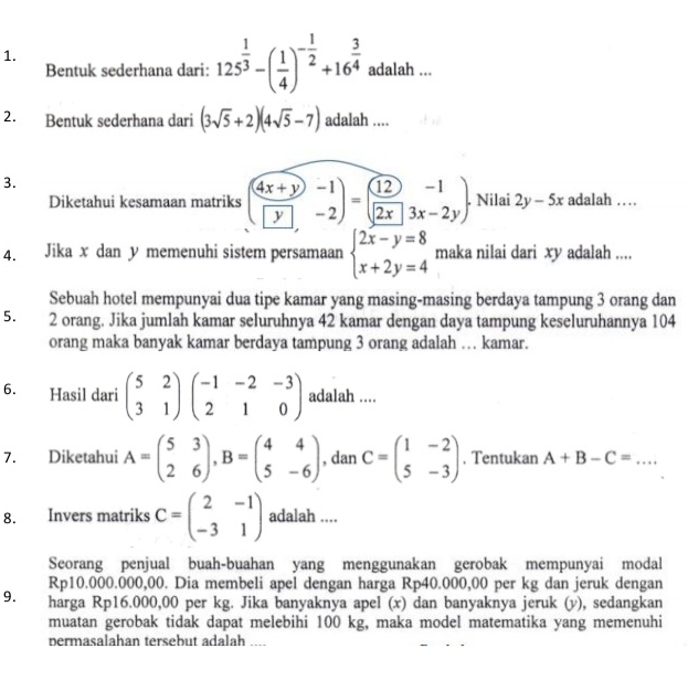 Bentuk sederhana dari: 125^(frac 1)3-( 1/4 )^- 1/2 +16^(frac 3)4 adalah ...
2. Bentuk sederhana dari (3sqrt(5)+2)(4sqrt(5)-7) adalah ....
3.
Diketahui kesamaan matriks ( (4x+y)/y beginarrayr -1 -2endarray )=( 12/2x beginarrayr -1 3x-2yendarray ). Nilai 2y-5x adalah …
4. Jika x dan y memenuhi sistem persamaan beginarrayl 2x-y=8 x+2y=4endarray. maka nilai dari xy adalah ....
Sebuah hotel mempunyai dua tipe kamar yang masing-masing berdaya tampung 3 orang dan
5. 2 orang. Jika jumlah kamar seluruhnya 42 kamar dengan daya tampung keseluruhannya 104
orang maka banyak kamar berdaya tampung 3 orang adalah … kamar.
6. Hasil dari beginpmatrix 5&2 3&1endpmatrix beginpmatrix -1&-2&-3 2&1&0endpmatrix adalah ....
7. Diketahui A=beginpmatrix 5&3 2&6endpmatrix ,B=beginpmatrix 4&4 5&-6endpmatrix , dan C=beginpmatrix 1&-2 5&-3endpmatrix. Tentukan A+B-C= _
8. Invers matriks C=beginpmatrix 2&-1 -3&1endpmatrix adalah ....
Seorang penjual buah-buahan yang menggunakan gerobak mempunyai modal
Rp10.000.000,00. Dia membeli apel dengan harga Rp40.000,00 per kg dan jeruk dengan
9. harga Rp16.000,00 per kg. Jika banyaknya apel (x) dan banyaknya jeruk (v), sedangkan
muatan gerobak tidak dapat melebihi 100 kg, maka model matematika yang memenuhi
permasalahan tersebut adalah