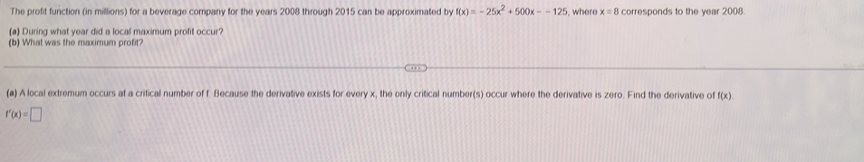 The profit function (in millions) for a beverage company for the years 2008 through 2015 can be approximated by f(x)=-25x^2+500x--125 , where x=8 corresponds to the year 2008. 
(a) During what year did a local maximum profit occur? 
(b) What was the maximum profit? 
(a) A local extremum occurs at a critical number of f. Because the derivative exists for every x, the only critical number(s) occur where the derivative is zero. Find the derivative of f(x)
f'(x)=□