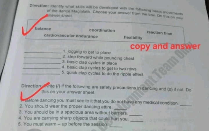 Direction: Identify what skills will be developed with the following basic movements 
of the dance Magialatik. Choose your answer from the box. Do this on yout 
nswer sheet. 
balance coordination reaction time 
cardiovascular endurance flexibility 
copy and answer 
_1. jogging to get to place 
_2. step forward while pounding chest 
_3. basic clap cycles in place 
_4. basic clap cycles to get to two rows 
_5. quick clap cycles to do the ripple effect 
Direction: Avrite (/) if the following are safety precautions in dancing and (x) if not. Do 
this on your answer sheet. 
Before dancing you must see to it that you do not have any medical condition. 
2. You should wear the proper dancing attire._ 
_ 
3. You should be in a spacious area without barriers. 
_ 
4. You are carrying sharp objects that could hurt you._ 
_ 
5. You must warm - up before the session.